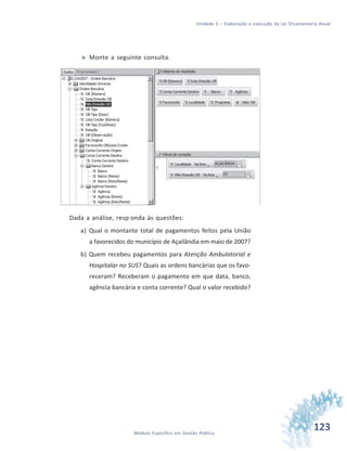 123Módulo Específico em Gestão Pública
Unidade 3 – Elaboração e execução da Lei Orçamentária Anual
 Monte a seguinte consulta.
Dada a análise, resp onda às questões:
a) Qual o montante total de pagamentos feitos pela União
a favorecidos do município de Açailândia em maio de 2007?
b) Quem recebeu pagamentos para Atenção Ambulatorial e
Hospitalar no SUS? Quais as ordens bancárias que os favo-
receram? Receberam o pagamento em que data, banco,
agência bancária e conta corrente? Qual o valor recebido?
 