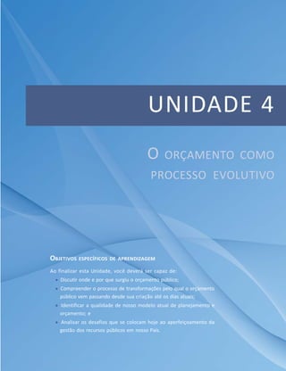 UNIDADE 4
OBJETIVOS ESPECÍFICOS DE APRENDIZAGEM
Ao finalizar esta Unidade, você deverá ser capaz de:
 Discutir onde e por que surgiu o orçamento público;
 Compreender o processo de transformações pelo qual o orçamento
público vem passando desde sua criação até os dias atuais;
 Identificar a qualidade de nosso modelo atual de planejamento e
orçamento; e
 Analisar os desafios que se colocam hoje ao aperfeiçoamento da
gestão dos recursos públicos em nosso País.
O ORÇAMENTO COMO
PROCESSO EVOLUTIVO
 