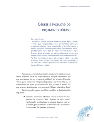 127Módulo Específico em Gestão Pública
Unidade 4 – O orçamento como processo evolutivo
GÊNESE E EVOLUÇÃO DO
ORÇAMENTO PÚBLICO
Caro estudante,
Chegamos à última Unidade desta disciplina. Agora, vamos
verificar que o orçamento público se manifesta como um
processo evolutivo, cujos modelo vão se transformando à
medida que novos problemas se colocam. Discutiremos, ainda,
questões como “quão bom é o nosso modelo atual?” e “que
desafios ainda precisam ser perseguidos para termos um
modelo de orçamento considerado ideal ou próximo ao ideal?”
Por fim, veremos que essas perguntas não têm respostas
acabadas, o que nos abre um campo fértil para discussões e
um belíssimo caminho para futuros trabalhos de pesquisa.
Vamos lá? Bom estudo!
Agora que nos familiarizamos com o orçamento público, vamos
voltar ao ponto inicial de nosso estudo e indagar novamente: por
que precisamos de um orçamento público? Na primeira Unidade,
vimos que o orçamento é importante porque é por meio dele que se
materializam as ações governamentais. Mas por que é assim? Por
que as ações têm de passar pelo orçamento? Qual é o benefício disso?
Para responder a essas questões, considere as duas situações
seguintes:
 Você está autorizado a falar ao celular no meio de uma
sessão de cinema? Não. Apesar de não haver
nenhuma lei proibindo as pessoas de fazerem isso, se
o fizerem, provavelmente levarão uma vaia ou ouvirão
reclamações das pessoas presentes.
 