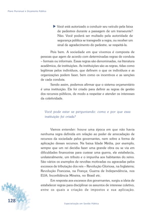 128 Especialização em Gestão Pública
Plano Plurianual e Orçamento Público
 Você está autorizado a conduzir seu veículo pela faixa
de pedestres durante a passagem de um transeunte?
Não. Você poderá ser multado pela autoridade de
segurança pública se transgredir a regra, ou receber um
sinal de agradecimento do pedestre, se respeitá-la.
Pois bem. A sociedade em que vivemos é composta de
pessoas que agem de acordo com determinadas regras de conduta
– formais ou informais. Essas regras são denominadas, na literatura
acadêmica, de instituições. As instituições são as regras, tidas como
legítimas pelos indivíduos, que definem o que os indivíduos e as
organizações podem fazer, bem como os incentivos e as sanções
de cada conduta.
Sendo assim, podemos afirmar que o sistema orçamentário
é uma instituição. Ele foi criado para definir as regras de gestão
dos recursos públicos, de modo a respeitar e atender os interesses
da coletividade.
Você pode estar se perguntando: como e por que essa
instituição foi criada?
Vamos entender: houve uma época em que não havia
nenhuma regra definida em relação ao poder de arrecadação de
recursos da sociedade pelos governantes, nem sobre a forma de
aplicação desses recursos. Na baixa Idade Média, por exemplo,
sempre que um rei decidia fazer uma grande obra ou se via em
dificuldades financeiras para custear uma guerra, ele estabelecia,
unilateralmente, um tributo e o impunha aos habitantes do reino.
São vários os exemplos de revoltas motivadas ou agravadas pelos
excessos de tributação dos reis – Revolução Gloriosa, na Inglaterra;
Revolução Francesa, na França; Guerra de Independência, nos
EUA; Inconfidência Mineira, no Brasil etc.
Em resposta aos excessos dos governantes, surgiu a ideia de
estabelecer regras para disciplinar os assuntos de interesse coletivo,
entre os quais a criação de impostos e sua aplicação.
 