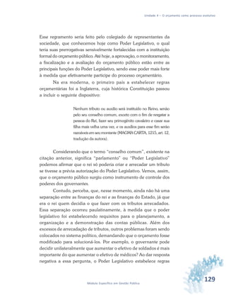 129Módulo Específico em Gestão Pública
Unidade 4 – O orçamento como processo evolutivo
Esse regramento seria feito pelo colegiado de representantes da
sociedade, que conhecemos hoje como Poder Legislativo, o qual
teria suas prerrogativas sensivelmente fortalecidas com a instituição
formal do orçamento público. Até hoje, a aprovação, o monitoramento,
a fiscalização e a avaliação do orçamento público estão entre as
principais funções do Poder Legislativo, sendo esse poder mais forte
à medida que efetivamente participe do processo orçamentário.
Na era moderna, o primeiro país a estabelecer regras
orçamentárias foi a Inglaterra, cuja histórica Constituição passou
a incluir o seguinte dispositivo:
Nenhum tributo ou auxilio será instituído no Reino, senão
pelo seu conselho comum, exceto com o fim de resgatar a
pessoa do Rei, fazer seu primogênito cavaleiro e casar sua
filha mais velha uma vez, e os auxílios para esse fim serão
razoáveis em seu montante (MAGMA CARTA, 1215, art. 12,
tradução da autora).
Considerando que o termo “conselho comum”, existente na
citação anterior, significa “parlamento” ou “Poder Legislativo”
podemos afirmar que o rei só poderia criar e arrecadar um tributo
se tivesse a prévia autorização do Poder Legislativo. Vemos, assim,
que o orçamento público surgiu como instrumento de controle dos
poderes dos governantes.
Contudo, perceba, que, nesse momento, ainda não há uma
separação entre as finanças do rei e as finanças do Estado, já que
era o rei quem decidia o que fazer com os tributos arrecadados.
Essa separação ocorreu paulatinamente, à medida que o poder
legislativo foi estabelecendo requisitos para o planejamento, a
organização e a demonstração das contas públicas. Além dos
excessos de arrecadação de tributos, outros problemas foram sendo
colocados no sistema político, demandando que o orçamento fosse
modificado para solucioná-los. Por exemplo, o governante pode
decidir unilateralmente que aumentar o efetivo de soldados é mais
importante do que aumentar o efetivo de médicos? Ao dar resposta
negativa a essa pergunta, o Poder Legislativo estabelece regras
 