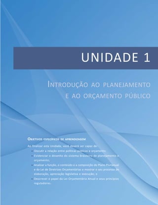 13Módulo Específico em Gestão Pública
Unidade 1 – Introdução ao planejamento e ao orçamento público
UNIDADE 1
OBJETIVOS ESPECÍFICOS DE APRENDIZAGEM
Ao finalizar esta Unidade, você deverá ser capaz de:
 Discutir a relação entre políticas públicas e orçamento;
 Evidenciar o desenho do sistema brasileiro de planejamento e
orçamento;
 Analisar a função, o conteúdo e a composição do Plano Plurianual
e da Lei de Diretrizes Orçamentárias e mostrar o seu processo de
elaboração, apreciação legislativa e execução; e
 Descrever o papel da Lei Orçamentária Anual e seus princípios
reguladores.
INTRODUÇÃO AO PLANEJAMENTO
E AO ORÇAMENTO PÚBLICO
 