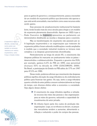 130 Especialização em Gestão Pública
Plano Plurianual e Orçamento Público
para os gastos do governo e, consequentemente, passa a necessitar
de um modelo de orçamento público que demonstre não apenas o
que está sendo arrecadado, mas também como esses recursos estão
sendo gastos.
Esse processo de amadurecimento institucional foi bastante
lento, tendo levado mais de cinco séculos para chegar a um modelo
de orçamento plenamente desenvolvido. Apenas em 1822 é que o
Poder Executivo da Inglaterra apresentou ao parlamento um
demonstrativo detalhando as receitas e despesas para o exercício.
Mas as transformações do orçamento não pararam por aí.
A legislação orçamentária e as organizações que tratavam do
orçamento público foram sofrendo modificações e sendo ampliados
à medida que a sociedade industrial moderna se tornava mais
complexa e as despesas governamentais diversificadas.
Particularmente ao longo do século XX, o crescimento das
despesas públicas foi marcante em praticamente todos os países –
desenvolvidos e subdesenvolvidos. Enquanto o governo dos EUA,
por exemplo, gastava 6,5% do PIB em 1890, esse percentual
alcançou 35% na década de 1990 (GIACOMONI, 2008).
No Brasil, a participação do Estado no PIB saltou de 17% em 1947
para 47,5% em 1980.
Desse modo, podemos afirmar que crescimento das despesas
públicas significa elevação da carga tributária ou do endividamento
público para financiar tais gastos. Ou seja, tanto a carga tributária
quanto a dívida do setor público crescem substancialmente ao longo
do tempo, com diversos efeitos sobre a economia e a sociedade.
Veja alguns desses efeitos:
 O crescimento da carga tributária significa a retirada
de recursos das mãos das pessoas e das organizações
para as mãos do governo, reduzindo a capacidade de
investimentos do setor privado.
 Os tributos fazem parte dos custos de produção das
organizações. Logo, se os tributos se elevam, os preços
das mercadorias tendem a aumentar, alimentando a
inflação e reduzindo o poder de compra das pessoas.
vA experiência inglesa se
difundiu, somada à de
outros países que
também se tornaram
referência em matéria
orçamentária, como
França e Estados Unidos.
 