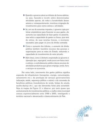 131Módulo Específico em Gestão Pública
Unidade 4 – O orçamento como processo evolutivo
 Quando o governo eleva os tributos de forma seletiva,
ou seja, fazendo-o incidir sobre determinadas
atividades apenas, ele reduz a lucratividade desses
setores e, consequentemente, incentiva a migração de
investimentos para outros setores e atividades.
 Se, em vez de aumentar impostos, o governo opta por
tomar empréstimos para financiar os seus gastos, ele
aumenta sua capacidade de fazer gastos no presente,
mas reduz a capacidade de gastar no futuro, pois terá
de retirar, de suas receitas futuras, o montante
necessário para pagar os juros da dívida contraída.
 Como o aumento dos tributos, o aumento da dívida
pública também transfere recursos das pessoas e
organizações para as mãos do Estado, reduzindo a
capacidade de investimentos do setor privado.
 Além disso, como o dinheiro emprestado ao governo é
operação que, regra geral, rende juros com baixo risco
e esforço, o endividamento público desvia recursos de
atividades produtivas que geram emprego, renda, bens
e serviços na economia.
Por outro lado, crescimento dos gastos públicos significa
expansão da infraestrutura (transportes, energia, comunicações,
saneamento etc.), da prestação de serviços governamentais
(educação, saúde, segurança pública e outros) e da concessão de
benefícios públicos (transferência de renda, bolsas de estudo,
auxílio-doença etc.), que são demandas feitas pela sociedade.
Veja os mapas da Figura 11 e observe: por meio quase que
exclusivamente de investimentos públicos, a malha viária municipal
cresceu exponencialmente entre 1940 e 2005, interligando o
território nacional e alavancando o desenvolvimento do País.
 