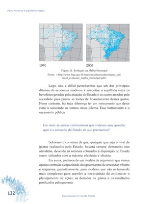 132 Especialização em Gestão Pública
Plano Plurianual e Orçamento Público
1940 2005
Figura 11: Evolução da Malha Municipal
Fonte: <http://www.ibge.gov.br/ibgeteen/atlasescolar/mapas_pdf/
brasil_evolucao_malha_municipal.pdf>
Logo, não é difícil percebermos que um dos principais
dilemas da economia moderna é encontrar o equilíbrio entre os
benefícios gerados pela atuação do Estado e os custos arcados pela
sociedade para prover as fontes de financiamento desses gastos.
Nesse contexto, faz toda diferença ter um instrumento que deixe
claro à sociedade os termos desse dilema. Esse instrumento é o
orçamento público.
Em meio às muitas controvérsias que rodeiam essa questão:
qual é o tamanho do Estado de que precisamos?
Sobressai o consenso de que, qualquer que seja o nível de
gastos realizados pelo Estado, haverá sempre demandas não
atendidas, devendo os recursos colocados à disposição do Estado
serem utilizados com a máxima eficiência e eficácia.
Em suma, partimos de um modelo de orçamento que visava
apenas controlar a capacidade dos governantes de arrecadar tributos
e migramos, paulatinamente, para modelos que vão se tornando
mais complexos para atender a necessidade de evidenciar o
planejamento de ações, as decisões de gastos e os resultados
produzidos pelo governo.
 