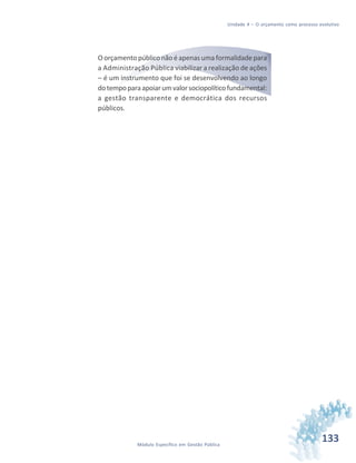 133Módulo Específico em Gestão Pública
Unidade 4 – O orçamento como processo evolutivo
Oorçamentopúbliconãoéapenasumaformalidadepara
a Administração Pública viabilizar a realização de ações
– é um instrumento que foi se desenvolvendo ao longo
dotempoparaapoiarumvalorsociopolíticofundamental:
a gestão transparente e democrática dos recursos
públicos.
 