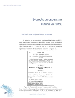 134 Especialização em Gestão Pública
Plano Plurianual e Orçamento Público
EVOLUÇÃO DO ORÇAMENTO
PÚBLICO NO BRASIL
E no Brasil, como surgiu e evoluiu o orçamento?
A primeira lei orçamentária brasileira foi editada em 1827,
ainda no período monárquico. Contudo, devido a dificuldades de
capacidade administrativa, logística e de infraestrutura, não chegou
a ser implementada. Somente em 1831 ocorre a primeira
experiência brasileira de orçamento. Observe a Figura 12.
Figura 12: Fragmento da primeira lei orçamentária brasileira
Fonte: <http://www9.senado.gov.br/portal/page/portal/orcamento_senado/arquivo/
Outros/LinhaDoTempo/430-1830/410-Lei_de_15_de_dezembro_de_1830.pdf>
 