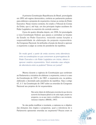 135Módulo Específico em Gestão Pública
Unidade 4 – O orçamento como processo evolutivo
A primeira Constituição Republicana do Brasil, promulgada
em 1891 sob regime democrático, conferia ao parlamento poderes
para elaborar a proposta de orçamento e tomar as contas do Poder
Executivo. Nesse mesmo contexto, foi criado o Tribunal de Contas
da União, que é, até hoje, um dos principais órgãos auxiliares do
Poder Legislativo no exercício do controle externo.
Cerca de quatro décadas depois, em 1934, foi promulgada
a nova Constituição Federal, que passou a centralizar as funções
de Estado no Poder Executivo, incluindo nestas funções a
responsabilidade de elaboração da proposta orçamentária.
Ao Congresso Nacional, foi atribuída a função de discutir e aprovar
o orçamento e julgar as contas do presidente da república.
De modo geral, a partir de então ocorreu certa alternância
entre as constituições no que concernem as prerrogativas do
Poder Executivo e do Poder Legislativo em iniciar, alterar e
aprovar matéria orçamentária. Você entendeu essa relação
de alternância entre os poderes? Vamos ver juntos?
Mesmo durante a vigência de Constituições que conferiam
ao Parlamento a iniciativa de elaborar o orçamento, como é o caso
da Constituição de 1937 e de 1967, o orçamento era, na prática,
elaborado e decretado pelo presidente da república. Veja o artigo
67, § 1° da Constituição de 1967 sobre as emendas do Congresso
Nacional aos projetos de lei orçamentária:
Não serão objeto de deliberação emendas de que decorra
aumento da despesa global ou de cada órgão, projeto ou
programa, ou as que visem a modificar o seu montante,
natureza e objetivo. (BRASIL, 1967).
Se não podia modificar o montante, a natureza ou o objetivo
das dotações dos órgãos e programas, qual a relevância de o
Parlamento apresentar emendas ao orçamento? Poucos eram os
 