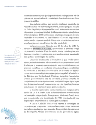 136 Especialização em Gestão Pública
Plano Plurianual e Orçamento Público
vConheça este decreto-lei
acessando <http://
www.planalto.gov.br/
CCIVIL/Decreto-Lei/1937-
1946/Del2416.htm>.
incentivos existentes para que os parlamentares se engajassem em um
processo de aprendizado e de consolidação de entendimentos sobre o
orçamento público.
Essa cultura política, que também implicava hipertrofia do
Poder Executivo em matéria orçamentária, explica porque a atuação
do Poder Legislativo (Congresso Nacional, assembleias estaduais e
câmaras de vereadores) ainda é tímida nessa matéria, não obstante
a Constituição de 1988 ter-lhes dado amplos poderes para alterar e
fiscalizar o orçamento. O desinteresse e a baixa capacidade
institucional e organizacional de lidar com o orçamento constituem
uma herança com a qual temos de lidar ainda hoje.
Voltando a nossa história, em 17 de julho de 1940 foi
editado o Decreto-Lei n. 2.416, que veiculou o primeiro código
orçamentário brasileiro. Esse decreto-lei trouxe classificações para
despesas e receitas e regulamentou os procedimentos de autorização
dos gastos e escrituração das contas.
Um ponto interessante a observamos e que revela termos
estado, naquele momento, sob um modelo de orçamento tradicional,
é o fato de o processo orçamentário ter sido concebido como um
processo contábil, a ser conduzido primariamente por contabilistas.
Na verdade, a codificação constante do decreto-lei apenas
converteu em norma legal resoluções aprovadas pela 2a
Conferência
de Técnicos em Contabilidade Pública e Assuntos Fazendários.
O foco predominante era no controle, particularmente no
cumprimento de tetos orçamentários estabelecidos por órgão e por
tipo de despesa (pessoal, equipamentos etc.). As classificações eram
estruturadas em objetos de gasto pormenorizados.
O modelo orçamentário sofreu modificações marginais até a
edição da Lei n. 4.320/64. Essa lei representou um enorme avanço
na concepção e organização do orçamento público no Brasil, tendo
sido recepcionada pela Constituição de 1988, orientando até hoje
os princípios orçamentários e a execução da despesa.
A Lei n. 4.320/64 trouxe não apenas a concepção do
orçamento por programas, como também vários outros elementos
inovadores, sinalizando para a adoção de um modelo de orçamento
de desempenho. O foco predominante era na gerência das ações,
 