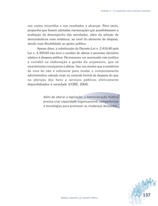 137Módulo Específico em Gestão Pública
Unidade 4 – O orçamento como processo evolutivo
nos custos incorridos e nos resultados a alcançar. Para tanto,
propunha que fossem adotadas mensurações que possibilitassem a
avaliação de desempenho das atividades, além da adoção de
demonstrativos mais sintéticos, ao nível do elemento de despesa,
dando mais flexibilidade ao gestor público.
Apesar disso, a substituição do Decreto-Lei n. 2.416/40 pela
Lei n. 4.320/64 não teve o condão de alterar o processo decisório
relativo à despesa pública. Permaneceu um acentuado viés jurídico
e contábil na elaboração e gestão do orçamento, que só
recentemente começamos a alterar. Isso nos mostra que a existência
de uma lei não é suficiente para mudar o comportamento
administrativo calcado mais no controle formal da despesa do que
na aferição dos bens e serviços públicos efetivamente
disponibilizados à sociedade (CORE, 2004).
Além de alterar a legislação, a Administração Pública
precisa criar capacidade organizacional, competências
e tecnologias para promover as mudanças desejadas.
 