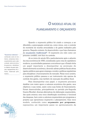 138 Especialização em Gestão Pública
Plano Plurianual e Orçamento Público
O MODELO ATUAL DE
PLANEJAMENTO E ORÇAMENTO
Quando o orçamento público foi criado e começou a ser
difundido, a preocupação central era, como vimos, com o controle
do montante de receitas arrecadadas e de gastos realizados pelo
governo. Naquele contexto, foi desenvolvido o que hoje chamamos
de orçamento tradicional*. O orçamento era visto como um
processo contábil, com foco no controle.
Já no início do século XX e particularmente após o advento
da crise econômica de 1930, considerada a pior crise do capitalismo
moderno, as autoridades passaram a reconhecer que o Estado tinha
um papel importante a desempenhar na promoção do
desenvolvimento econômico, devendo adotar políticas fiscais ativas
(gastos públicos para gerar emprego e renda) e políticas regulatórias
para disciplinar o funcionamento do mercado. Nesse novo cenário,
o orçamento público passava a ser instrumento não apenas de
controle dos gastos, mas também de execução da política fiscal.
Para desempenhar esse papel, o orçamento precisava
detalhar com maior apuro a natureza econômica dos gastos, seus
objetivos e suas metas, assim como suas fontes de financiamento.
Foram desenvolvidas, principalmente no período pós-Segunda
Guerra Mundial, diversas alternativas de elaboração orçamentária,
das quais emanou uma nova classificação econômica e funcional
das despesas, bem como a estrutura orçamentária por programas e
projetos que aproximava orçamento e planejamento. Esse novo
modelo, conhecido como orçamento por programas,
representou um importante passo no aprimoramento da
*Orçamento tradicional –
conhecido como lei de
meios, estipulava tetos
orçamentários para cada
unidade administrativa
do governo e detalhava
os objetos de gasto (pes-
soal, equipamentos etc.).
Fonte: Elaborado pela
autora.
 