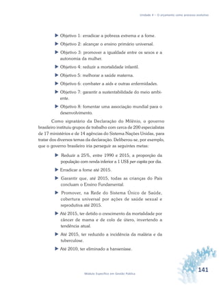 141Módulo Específico em Gestão Pública
Unidade 4 – O orçamento como processo evolutivo
 Objetivo 1: erradicar a pobreza extrema e a fome.
 Objetivo 2: alcançar o ensino primário universal.
 Objetivo 3: promover a igualdade entre os sexos e a
autonomia da mulher.
 Objetivo 4: reduzir a mortalidade infantil.
 Objetivo 5: melhorar a saúde materna.
 Objetivo 6: combater a aids e outras enfermidades.
 Objetivo 7: garantir a sustentabilidade do meio ambi-
ente.
 Objetivo 8: fomentar uma associação mundial para o
desenvolvimento.
Como signatário da Declaração do Milênio, o governo
brasileiro instituiu grupos de trabalho com cerca de 200 especialistas
de 17 ministérios e de 14 agências do Sistema Nações Unidas, para
tratar dos diversos temas da declaração. Deliberou-se, por exemplo,
que o governo brasileiro iria perseguir as seguintes metas:
 Reduzir a 25%, entre 1990 e 2015, a proporção da
população com renda inferior a 1 US$ per capita por dia.
 Erradicar a fome até 2015.
 Garantir que, até 2015, todas as crianças do País
concluam o Ensino Fundamental.
 Promover, na Rede do Sistema Único de Saúde,
cobertura universal por ações de saúde sexual e
reprodutiva até 2015.
 Até 2015, ter detido o crescimento da mortalidade por
câncer de mama e de colo de útero, invertendo a
tendência atual.
 Até 2015, ter reduzido a incidência da malária e da
tuberculose.
 Até 2010, ter eliminado a hanseníase.
 