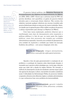 142 Especialização em Gestão Pública
Plano Plurianual e Orçamento Público
vPara acessar os
Relatórios Nacionais de
Acompanhamento dos
Objetivos de
Desenvolvimento do
Milênio, acesse o link
Assessoria Direta ao
Governo – Objetivos do
Milênio, no sítio:
<www.ipea.gov.br>.
O governo federal publicou três Relatórios Nacionais de
Acompanhamento dos Objetivos de Desenvolvimento do Milênio,
em 2004, 2005 e 2007. Ocorre que a estrutura atual do PPA não
permite identificar, nem quantificar, os gastos do governo federal
alocados para a consecução desses objetivos. Não constou dos
relatórios nacionais qualquer referência aos recursos investidos pelo
governo federal para atingir as metas por ele mesmo instituídas. Assim,
um desafio que se apresenta para o País é refletir nos planos de governo
o esforço orçamentário para alcançar os Objetivos do Milênio.
Com base nessa explanação, podemos observar que a
manifestação mais clara do descasamento entre orçamento e
políticas públicas é o fato de que, na maior parte dos órgãos
públicos, esses dois processos são tratados por unidades
administrativas separadas, havendo uma unidade de planejamento,
uma unidade de orçamento e unidades que tratam da execução
finalística das políticas – com pouca integração entre eles.
Desafio da integração: integrar planejamento,
orçamento e execução das ações governamentais.
Quando o foco da ação governamental é a resolução de um
problema e a produção de impactos sobre determinada situação, é
necessário que o governo adote estratégias que, via de regra, abarcam
ações que estão sob a alçada de órgãos distintos. Por exemplo, a
melhoria do desempenho escolar de estudantes carentes requer ações
não apenas de educação e cultura, mas também de saúde e assistência
social. A dificuldade da Administração Pública de promover trabalho
cooperativo eficiente entre diferentes órgãos e unidades administrativas
é o que conhecemos hoje como problema da transversalidade.
Desafio da transversalidade: garantir trabalho
cooperativo eficiente entre diferentes unidades
administrativas.
 