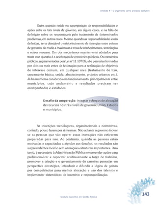 143Módulo Específico em Gestão Pública
Unidade 4 – O orçamento como processo evolutivo
Outra questão reside na superposição de responsabilidades e
ações entre os três níveis de governo, em alguns casos, e na falta de
definição sobre os responsáveis pelo tratamento de determinados
problemas, em outros casos. Mesmo quando as responsabilidades estão
definidas, seria desejável o estabelecimento de sinergias entre esferas
de governo, de modo a maximizar a troca de conhecimentos, tecnologias
e outros recursos. Um dos mecanismos recentemente adotados para
tratar essa questão é a celebração de consórcios públicos. Os consórcios
públicos, regulamentados pela Lei n° 11.107/05, são parcerias formadas
por dois ou mais entes da federação para a realização de objetivos
de interesse comum, em qualquer área (tratamento de lixo,
saneamento básico, saúde, abastecimento, projetos urbanos etc.).
Já há inúmeros consórcios em funcionamento, principalmente entre
municípios, cujo andamento e resultados precisam ser
acompanhados e estudados.
Desafio da cooperação: integrar esforços de alocação
de recursos nos três níveis de governo: União, Estados
e municípios.
As inovações tecnológicas, organizacionais e normativas,
contudo, pouco fazem por si mesmas. Não adianta o governo inovar
se as pessoas que vão operar essas inovações não estiverem
preparadas para isso. Ao contrário, quando as pessoas estão
motivadas e capacitadas a atender aos desafios, os resultados são
surpreendentes mesmo sem alterações estruturais importantes. Para
tanto, é necessário à Administração Pública empreender ações para
profissionalizar e capacitar continuamente a força de trabalho,
promover a criação e o gerenciamento de carreiras pensadas em
perspectiva estratégica, introduzir e difundir a lógica de gestão
por competências para melhor alocação e uso dos talentos e
implementar sistemáticas de incentivo e responsabilização.
 