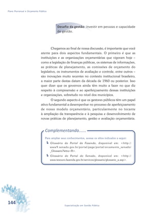 144 Especialização em Gestão Pública
Plano Plurianual e Orçamento Público
Desafio da gestão: investir em pessoas e capacidade
de gestão.
Chegamos ao final de nossa discussão, é importante que você
atente para dois aspectos fundamentais. O primeiro é que as
instituições e as organizações orçamentárias que vigoram hoje –
como a legislação de finanças públicas, os sistemas de informações,
as práticas de planejamento, as comissões de orçamento do
legislativo, os instrumentos de avaliação e controle, entre outros –
são inovações muito recentes no contexto institucional brasileiro,
a maior parte destas datam da década de 1960 ou posterior. Isso
quer dizer que os governos ainda têm muito a fazer no que diz
respeito à compreensão e ao aperfeiçoamento dessas instituições
e organizações, sobretudo no nível dos municípios.
O segundo aspecto é que os gestores públicos têm um papel
ativo fundamental a desempenhar no processo de aperfeiçoamento
de nosso modelo orçamentário, particularmente no tocante
à ampliação da transparência e à pesquisa e desenvolvimento de
novas práticas de planejamento, gestão e avaliação orçamentária.
Complementando......
Para ampliar seus conhecimentos, acesse os sítios indicados a seguir:
Glossário do Portal da Fazenda, disponível em: <http://
www9.senado.gov.br/portal/page/portal/orcamento_senado/
_Glossario?letra=R>.
Glossário do Portal do Senado, disponível em: <http://
www.tesouro.fazenda.gov.br/servicos/glossario/glossario_a.asp>.
 
