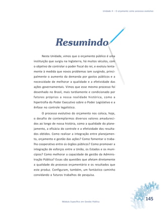 145Módulo Específico em Gestão Pública
Unidade 4 – O orçamento como processo evolutivo
Resumindo
Nesta Unidade, vimos que o orçamento público é uma
instituição que surgiu na Inglaterra, há muitos séculos, com
o objetivo de controlar o poder fiscal do rei, e evoluiu lenta-
mente à medida que novos problemas iam surgindo, princi-
palmente o aumento da demanda por gastos públicos e a
necessidade de melhorar a qualidade e a efetividade das
ações governamentais. Vimos que esse mesmo processo foi
desenhado no Brasil, mais tardiamente e condicionado por
fatores próprios a nossa realidade histórica, como a
hipertrofia do Poder Executivo sobre o Poder Legislativo e a
ênfase no controle legalístico.
O processo evolutivo do orçamento nos coloca, hoje,
o desafio de contemplarmos diversos valores amadureci-
dos ao longo de nossa história, como a qualidade do plane-
jamento, a eficácia do controle e a efetividade dos resulta-
dos obtidos. Como realizar a integração entre planejamen-
to, orçamento e gestão das ações? Como fomentar o traba-
lho cooperativo entre os órgãos públicos? Como promover a
integração de esforços entre a União, os Estados e os muni-
cípios? Como melhorar a capacidade de gestão da Adminis-
tração Pública? Essas são questões que afetam diretamente
a qualidade do processo orçamentário e os resultados que
este produz. Configuram, também, um fantástico caminho
convidando a futuros trabalhos de pesquisa.
 