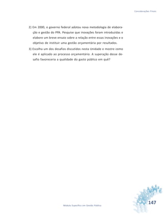 147Módulo Específico em Gestão Pública
Considerações Finais
2) Em 2000, o governo federal adotou nova metodologia de elabora-
ção e gestão do PPA. Pesquise que inovações foram introduzidas e
elabore um breve ensaio sobre a relação entre essas inovações e o
objetivo de instituir uma gestão orçamentária por resultados.
3) Escolha um dos desafios discutidos nesta Unidade e mostre como
ele é aplicado ao processo orçamentário. A superação desse de-
safio favoreceria a qualidade do gasto público em quê?
 