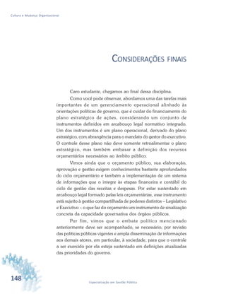 148 Especialização em Gestão Pública
Cultura e Mudança Organizacional
CONSIDERAÇÕES FINAIS
Caro estudante, chegamos ao final dessa disciplina.
Como você pode observar, abordamos uma das tarefas mais
importantes de um gerenciamento operacional alinhado às
orientações políticas de governo, que é cuidar do financiamento do
plano estratégico de ações, considerando um conjunto de
instrumentos definidos em arcabouço legal normativo integrado.
Um dos instrumentos é um plano operacional, derivado do plano
estratégico, com abrangência para o mandato do gestor do executivo.
O controle desse plano não deve somente retroalimentar o plano
estratégico, mas também embasar a definição dos recursos
orçamentários necessários ao âmbito público.
Vimos ainda que o orçamento público, sua elaboração,
aprovação e gestão exigem conhecimentos bastante aprofundados
do ciclo orçamentário e também a implementação de um sistema
de informações que o integre às etapas financeira e contábil do
ciclo de gestão das receitas e despesas. Por estar sustentado em
arcabouço legal formado pelas leis orçamentárias, esse instrumento
está sujeito à gestão compartilhada de poderes distintos – Legislativo
e Executivo – o que faz do orçamento um instrumento de sinalização
concreta da capacidade governativa dos órgãos públicos.
Por fim, vimos que o embate político mencionado
anteriormente deve ser acompanhado, se necessário, por revisão
das políticas públicas vigentes e ampla disseminação de informações
aos demais atores, em particular, à sociedade, para que o controle
a ser exercido por ela esteja sustentado em definições atualizadas
das prioridades do governo.
 