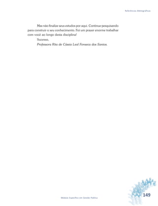 149Módulo Específico em Gestão Pública
Referências Bibliográficas
Mas não finalize seus estudos por aqui. Continue pesquisando
para construir o seu conhecimento. Foi um prazer enorme trabalhar
com você ao longo desta disciplina!
Sucesso,
Professora Rita de Cássia Leal Fonseca dos Santos.
 