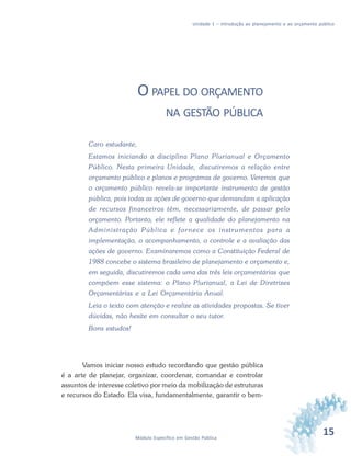15Módulo Específico em Gestão Pública
Unidade 1 – Introdução ao planejamento e ao orçamento público
O PAPEL DO ORÇAMENTO
NA GESTÃO PÚBLICA
Caro estudante,
Estamos iniciando a disciplina Plano Plurianual e Orçamento
Público. Nesta primeira Unidade, discutiremos a relação entre
orçamento público e planos e programas de governo. Veremos que
o orçamento público revela-se importante instrumento de gestão
pública, pois todas as ações de governo que demandam a aplicação
de recursos financeiros têm, necessariamente, de passar pelo
orçamento. Portanto, ele reflete a qualidade do planejamento na
Administração Pública e fornece os instrumentos para a
implementação, o acompanhamento, o controle e a avaliação das
ações de governo. Examinaremos como a Constituição Federal de
1988 concebe o sistema brasileiro de planejamento e orçamento e,
em seguida, discutiremos cada uma das três leis orçamentárias que
compõem esse sistema: o Plano Plurianual, a Lei de Diretrizes
Orçamentárias e a Lei Orçamentária Anual.
Leia o texto com atenção e realize as atividades propostas. Se tiver
dúvidas, não hesite em consultar o seu tutor.
Bons estudos!
Vamos iniciar nosso estudo recordando que gestão pública
é a arte de planejar, organizar, coordenar, comandar e controlar
assuntos de interesse coletivo por meio da mobilização de estruturas
e recursos do Estado. Ela visa, fundamentalmente, garantir o bem-
 
