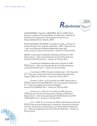 150 Especialização em Gestão Pública
Cultura e Mudança Organizacional
¨Referências
ALBUQUERQUE, Claudiano; MEDEIROS, Marcio; FEIJÓ, Paulo
Henrique. Gestão de Finanças Públicas: Fundamentos e Práticas de
Planejamento, Orçamento e Administração Financeira com
Responsabilidade Fiscal. Brasília, 2008.
ATLAS NACIONAL DO BRASIL. Evolução da malha municipal. In:
Instituto Brasileiro de Geografia e Estatística – IBGE. Disponível em:
<http://www.ibge.gov.br/ibgeteen/atlasescolar/mapas_pdf/
brasil_evolucao_malha_municipal.pdf>. Acesso em: 20 maio 2010.
BRASIL. Constituição da República Federativa do Brasil de 1967.
Disponível em: <http://www.planalto.gov.br/ccivil_03/constituicao/
Constitui%C3%A7ao67.htm>. Acesso em: 20 maio 2010.
______. Constituição da República Federativa do Brasil de 1988.
Disponível em: <http://www.planalto.gov.br/ccivil_03/constituicao/
constitui%C3%A7ao.htm>. Acesso em: 20 maio 2010.
______. Constituição (1988). Emenda Constitucional n. 165. Disponível
em: <http://www.camara.gov.br/internet/comissao/index/mista/orca/
Legisla_CMO/const_fed.html>. Acesso em: 20 maio 2010.
______. Decreto n. 6.601, de 10 de outubro de 2008. Dispõe sobre a
gestão do plano Plurianual 2008-2011 e de seus programas. Disponível
em: <http://www.sigplan.gov.br/download/sigplan/
decreton%C2%BA6601.htm>. Acesso em: 20 maio 2010.
______. Decreto-lei n. 2.416, de 17 de julho de 1940. Aprova a
codificação das normas financeiras para os Estados e Municípios.
Disponível em: <http://www.planalto.gov.br/CCIVIL/Decreto-Lei/1937-
1946/Del2416.htm>. Acesso em: 20 maio 2010.
______. Lei n. 4.320, de 17 de março de 1964. Estatui Normas Gerais de
Direito Financeiro para elaboração e contrôle dos orçamentos e balanços
da União, dos Estados, dos Municípios e do Distrito Federal. Disponível
em: <http://www.planalto.gov.br/ccivil_03/Leis/L4320.htm>. Acesso em:
20 maio 2010.
 