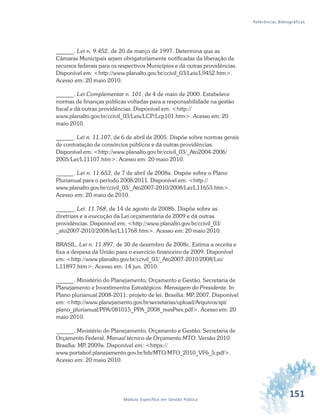 151Módulo Específico em Gestão Pública
Referências Bibliográficas
______. Lei n. 9.452, de 20 de março de 1997. Determina que as
Câmaras Municipais sejam obrigatoriamente notificadas da liberação de
recursos federais para os respectivos Municípios e dá outras providências.
Disponível em: <http://www.planalto.gov.br/ccivil_03/Leis/L9452.htm>.
Acesso em: 20 maio 2010.
______. Lei Complementar n. 101, de 4 de maio de 2000. Estabelece
normas de finanças públicas voltadas para a responsabilidade na gestão
fiscal e dá outras providências. Disponível em: <http://
www.planalto.gov.br/ccivil_03/Leis/LCP/Lcp101.htm>. Acesso em: 20
maio 2010.
______. Lei n. 11.107, de 6 de abril de 2005. Dispõe sobre normas gerais
de contratação de consórcios públicos e dá outras providências.
Disponível em: <http://www.planalto.gov.br/ccivil_03/_Ato2004-2006/
2005/Lei/L11107.htm>. Acesso em: 20 maio 2010.
______. Lei n. 11.653, de 7 de abril de 2008a. Dispõe sobre o Plano
Plurianual para o período 2008/2011. Disponível em: <http://
www.planalto.gov.br/ccivil_03/_Ato2007-2010/2008/Lei/L11653.htm>.
Acesso em: 20 maio de 2010.
______. Lei. 11.768, de 14 de agosto de 2008b. Dispõe sobre as
diretrizes e a execução da Lei orçamentária de 2009 e dá outras
providências. Disponível em: <http://www.planalto.gov.br/ccivil_03/
_ato2007-2010/2008/lei/L11768.htm>. Acesso em: 20 maio 2010.
BRASIL. Lei n. 11.897, de 30 de dezembro de 2008c. Estima a receita e
fixa a despesa da União para o exercício financeiro de 2009. Disponível
em: <http://www.planalto.gov.br/ccivil_03/_Ato2007-2010/2008/Lei/
L11897.htm>. Acesso em: 14 jun. 2010.
______. Ministério do Planejamento, Orçamento e Gestão. Secretaria de
Planejamento e Investimentos Estratégicos. Mensagem do Presidente. In:
Plano plurianual 2008-2011: projeto de lei. Brasília: MP, 2007. Disponível
em: <http://www.planejamento.gov.br/secretarias/upload/Arquivos/spi/
plano_plurianual/PPA/081015_PPA_2008_mesPres.pdf>. Acesso em: 20
maio 2010.
______. Ministério do Planejamento, Orçamento e Gestão. Secretaria de
Orçamento Federal. Manual técnico de Orçamento MTO. Versão 2010.
Brasília: MP, 2009a. Disponível em: <https://
www.portalsof.planejamento.gov.br/bib/MTO/MTO_2010_VF6_5.pdf>.
Acesso em: 20 maio 2010.
 