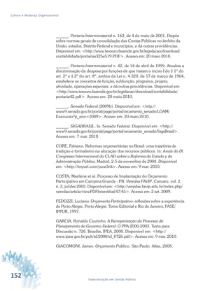 152 Especialização em Gestão Pública
Cultura e Mudança Organizacional
______. Portaria Interministerial n. 163, de 4 de maio de 2001. Dispõe
sobre normas gerais de consolidação das Contas Públicas no âmbito da
União, estados, Distrito Federal e municípios, e dá outras providências.
Disponível em: <http://www.tesouro.fazenda.gov.br/legislacao/download/
contabilidade/portarias325e519.PDF>. Acesso em: 20 maio 2010.
______. Portaria Interministerial n. 42, de 14 de abril de 1999. Atualiza a
discriminação da despesa por funções de que tratam o inciso I do § 1º do
art. 2º e § 2º do art. 8º, ambos da Lei n. 4.320, de 17 de março de 1964,
estabelece os conceitos de função, subfunção, programa, projeto,
atividade, operações especiais, e dá outras providências. Disponível em:
<http://www.tesouro.fazenda.gov.br/legislacao/download/contabilidade/
portaria42.pdf>. Acesso em: 20 maio 2010.
______. Senado Federal (2009b). Disponível em: <http://
www9.senado.gov.br/portal/page/portal/orcamento_senado/LOAM/
Execucao?p_ano=2009>. Acesso em: 20 maio 2010.
______. SIGABRASIL. In: Senado Federal. Disponível em: <http://
www9.senado.gov.br/portal/page/portal/orcamento_senado/SigaBrasil>.
Acesso em: 7 mar. 2010.
CORE, Fabiano. Reformas orçamentárias no Brasil: uma trajetória de
tradição e formalismo na alocação dos recursos públicos. In: Anais do IX
Congresso Internacional do CLAD sobre a Reforma do Estado y da
Administração Pública. Madrid, 2-5 de novembro de 2004. Disponível
em: <http://tinyurl.com/yece3nk>. Acesso em: 9 mar. 2010.
COSTA, Marilene et al. Processo de Implantação do Orçamento
Participativo em Campina Grande - PB. Veredas FAVIP, Caruaru, vol. 2,
n. 2, jul/dez 2005. Disponível em: <http://veredas.favip.edu.br/index.php/
veredas/article/viewPDFInterstitial/47/45>. Acesso em: 2 set. 2009.
FEDOZZI, Luciano. Orçamento Participativo: reflexões sobre a experiência
de Porto Alegre. Porto Alegre: Tomo Editorial e Rio de Janeiro, FASE/
IPPUR, 1997.
GARCIA, Ronaldo Coutinho. A Reorganização do Processo de
Planejamento do Governo Federal: O PPA 2000-2003. Texto para
Discussão n. 726. Brasília, IPEA, 2000. Disponível em: <http://
www.ipea.gov.br/pub/td/2000/td_0726.pdf>. Acesso em: 9 mar. 2010.
GIACOMONI, James. Orçamento Público. São Paulo: Atlas, 2008.
 