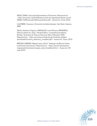 153Módulo Específico em Gestão Pública
Referências Bibliográficas
INESC (2008). Execução Orçamentária e Financeira. Disponível em:
<http://www.inesc.org.br/biblioteca/cursos-de-capacitacao/oficina-oca-df-
2008/6-%20Execucao%20orcamentaria.pdf>. Acesso em: 9 mar. 2010.
LACOMBE, Francisco. Dicionário de Administração. São Paulo: Saraiva,
2004.
SILVA, Anderson Caputo; CARVALHO, Lena Oliveira; MEDEIROS,
Otavio Ladeira de. (Org.). Dívida Pública: a experiência brasileira.
Brasília: Secretaria do Tesouro Nacional, Banco Mundial, 2009.
Disponível em: <http://www.tesouro.fazenda.gov.br/divida_publica/
downloads/livro/livro_eletronico_completo.pdf>. Acesso em: 14 jun. 2010.
BRITISH LIBRARY. Magna Carta (1215). Tradução de Rita de Cássia
Leal Fonseca dos Santos. Disponível em: <http://www.bl.uk/treasures/
magnacarta/shockwave/magna_carta_broadband.htm>. Acesso em: 20
maio 2010.
 