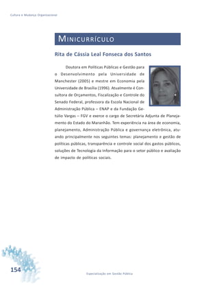 154 Especialização em Gestão Pública
Cultura e Mudança Organizacional
MINICURRÍCULO
Rita de Cássia Leal Fonseca dos Santos
Doutora em Políticas Públicas e Gestão para
o Desenvolvimento pela Universidade de
Manchester (2005) e mestre em Economia pela
Universidade de Brasília (1996). Atualmente é Con-
sultora de Orçamentos, Fiscalização e Controle do
Senado Federal, professora da Escola Nacional de
Administração Pública – ENAP e da Fundação Ge-
túlio Vargas – FGV e exerce o cargo de Secretária Adjunta de Planeja-
mento do Estado do Maranhão. Tem experiência na área de economia,
planejamento, Administração Pública e governança eletrônica, atu-
ando principalmente nos seguintes temas: planejamento e gestão de
políticas públicas, transparência e controle social dos gastos públicos,
soluções de Tecnologia da Informação para o setor público e avaliação
de impacto de políticas sociais.
 