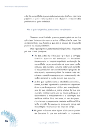 16 Especialização em Gestão Pública
Plano Plurianual e Orçamento Público
estar da comunidade, zelando pela manutenção dos bens e serviços
públicos e pelo enfrentamento de situações consideradas
problemáticas pelos cidadãos.
Mas o que o orçamento público tem a ver com isso?
Veremos, nesta Unidade, que o orçamento público é um dos
principais instrumentos que o gestor público dispõe para dar
cumprimento às suas funções e que, sem o amparo do orçamento
público, ele pouco pode fazer.
Para o gestor público, saber lidar com orçamento é importante
por três razões principais:
 As demandas da comunidade por bens e serviços
somente poderão ser atendidas se estiverem
contempladas no orçamento público: a solicitação da
comunidade para a construção de uma nova escola
primária, por exemplo, somente poderá ser atendida
se houver recursos para investimento no programa de
educação do orçamento público. Se esses recursos não
estiverem previstos no orçamento, o governante não
poderá construir a escola, mesmo que o queira.
 As leis que regulamentam as atividades econômicas,
sociais, culturais e políticas da comunidade dependem
de recursos do orçamento público para sua aplicação:
uma lei que estabeleça a coleta seletiva de lixo, por
exemplo, implicará uma série de novos gastos para o
recolhimento, o armazenamento e a destinação dos
resíduos sólidos. Para que essa lei saia do papel,
é preciso que o programa de coleta de resíduos sólidos
tenha previsão de recursos no orçamento para a sua
implantação e manutenção ao longo do tempo.
 Os gastos realizados pelos órgãos públicos não podem
ser desviados do que está autorizado no orçamento
 