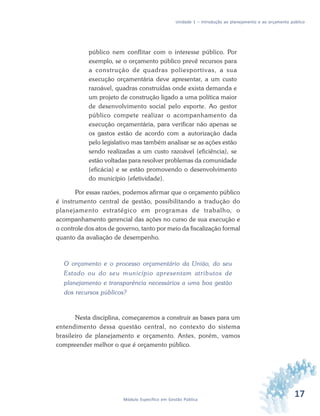 17Módulo Específico em Gestão Pública
Unidade 1 – Introdução ao planejamento e ao orçamento público
público nem conflitar com o interesse público. Por
exemplo, se o orçamento público prevê recursos para
a construção de quadras poliesportivas, a sua
execução orçamentária deve apresentar, a um custo
razoável, quadras construídas onde exista demanda e
um projeto de construção ligado a uma política maior
de desenvolvimento social pelo esporte. Ao gestor
público compete realizar o acompanhamento da
execução orçamentária, para verificar não apenas se
os gastos estão de acordo com a autorização dada
pelo legislativo mas também analisar se as ações estão
sendo realizadas a um custo razoável (eficiência), se
estão voltadas para resolver problemas da comunidade
(eficácia) e se estão promovendo o desenvolvimento
do município (efetividade).
Por essas razões, podemos afirmar que o orçamento público
é instrumento central de gestão, possibilitando a tradução do
planejamento estratégico em programas de trabalho, o
acompanhamento gerencial das ações no curso de sua execução e
o controle dos atos de governo, tanto por meio da fiscalização formal
quanto da avaliação de desempenho.
O orçamento e o processo orçamentário da União, do seu
Estado ou do seu município apresentam atributos de
planejamento e transparência necessários a uma boa gestão
dos recursos públicos?
Nesta disciplina, começaremos a construir as bases para um
entendimento dessa questão central, no contexto do sistema
brasileiro de planejamento e orçamento. Antes, porém, vamos
compreender melhor o que é orçamento público.
 