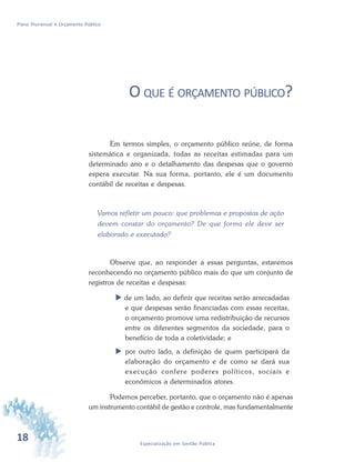 18 Especialização em Gestão Pública
Plano Plurianual e Orçamento Público
O QUE É ORÇAMENTO PÚBLICO?
Em termos simples, o orçamento público reúne, de forma
sistemática e organizada, todas as receitas estimadas para um
determinado ano e o detalhamento das despesas que o governo
espera executar. Na sua forma, portanto, ele é um documento
contábil de receitas e despesas.
Vamos refletir um pouco: que problemas e propostas de ação
devem constar do orçamento? De que forma ele deve ser
elaborado e executado?
Observe que, ao responder a essas perguntas, estaremos
reconhecendo no orçamento público mais do que um conjunto de
registros de receitas e despesas:
 de um lado, ao definir que receitas serão arrecadadas
e que despesas serão financiadas com essas receitas,
o orçamento promove uma redistribuição de recursos
entre os diferentes segmentos da sociedade, para o
benefício de toda a coletividade; e
 por outro lado, a definição de quem participará da
elaboração do orçamento e de como se dará sua
execução confere poderes políticos, sociais e
econômicos a determinados atores.
Podemos perceber, portanto, que o orçamento não é apenas
um instrumento contábil de gestão e controle, mas fundamentalmente
 