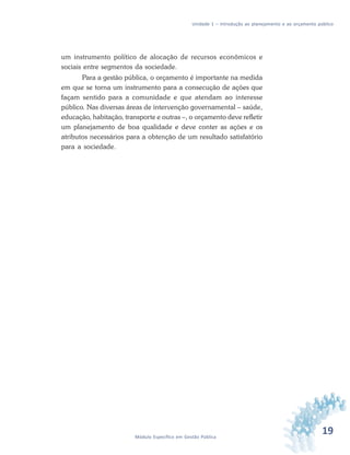 19Módulo Específico em Gestão Pública
Unidade 1 – Introdução ao planejamento e ao orçamento público
um instrumento político de alocação de recursos econômicos e
sociais entre segmentos da sociedade.
Para a gestão pública, o orçamento é importante na medida
em que se torna um instrumento para a consecução de ações que
façam sentido para a comunidade e que atendam ao interesse
público. Nas diversas áreas de intervenção governamental – saúde,
educação, habitação, transporte e outras –, o orçamento deve refletir
um planejamento de boa qualidade e deve conter as ações e os
atributos necessários para a obtenção de um resultado satisfatório
para a sociedade.
 