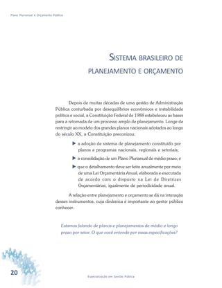20 Especialização em Gestão Pública
Plano Plurianual e Orçamento Público
SISTEMA BRASILEIRO DE
PLANEJAMENTO E ORÇAMENTO
Depois de muitas décadas de uma gestão de Administração
Pública conturbada por desequilíbrios econômicos e instabilidade
política e social, a Constituição Federal de 1988 estabeleceu as bases
para a retomada de um processo amplo de planejamento. Longe de
restringir ao modelo dos grandes planos nacionais adotados ao longo
do século XX, a Constituição preconizou:
 a adoção de sistema de planejamento constituído por
planos e programas nacionais, regionais e setoriais;
 a consolidação de um Plano Plurianual de médio prazo; e
 que o detalhamento deve ser feito anualmente por meio
de uma Lei Orçamentária Anual, elaborada e executada
de acordo com o disposto na Lei de Diretrizes
Orçamentárias, igualmente de periodicidade anual.
A relação entre planejamento e orçamento se dá na interação
desses instrumentos, cuja dinâmica é importante ao gestor público
conhecer.
Estamos falando de planos e planejamentos de médio e longo
prazo por setor. O que você entende por essas especificações?
 