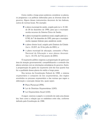 21Módulo Específico em Gestão Pública
Unidade 1 – Introdução ao planejamento e ao orçamento público
Como médio e longo prazo podemos considerar os planos,
os programas e as políticas elaboradas para as diversas áreas de
governo. Alguns desses instrumentos decorrem de leis federais,
outros de normas locais. Por exemplo:
 o plano municipal de saúde, exigido pela Lei n. 8.142,
de 28 de dezembro de 1990, para que o município
receba recursos do Sistema Único de Saúde;
 o plano municipal de assistência social, exigido pela Lei n.
8.742, de 7 de dezembro de 1993, para que o município
receba repasses federais para assistência social;
 o plano diretor local, exigido pelo Estatuto da Cidade
(Lei n. 10.257, de 10 de julho de 2001); e
 o plano municipal de educação, consoante o Plano
Nacional de Educação e seus planos decenais
(Lei n. 10.172, de 9 de janeiro de 2001).
O orçamento público organiza a programação de gastos por
área de atuação governamental, compatibilizando o conteúdo dos
planos setoriais com as orientações estratégicas do governo. Assim,
a programação de gastos do orçamento será tão boa quanto boa
for a qualidade desses planos de médio e longo prazo.
Nos termos da Constituição Federal de 1988, o sistema
orçamentário é composto de leis orçamentárias, dos órgãos
envolvidos no processo orçamentário e das normas que regem a
elaboração e execução dessas leis, quais sejam:
 Plano Plurianual (PPA).
 Lei de Diretrizes Orçamentárias (LDO).
 Lei Orçamentária Anual (LOA).
A seguir, veremos o papel e o conteúdo de cada uma dessas
leis, bem como a relação que se estabelece entre elas, conforme
definido pela Constituição de 1988.
 