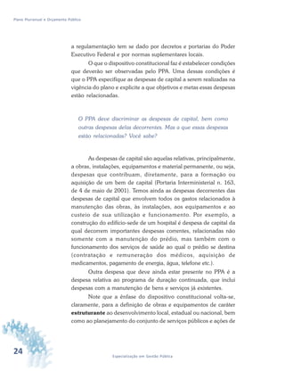 24 Especialização em Gestão Pública
Plano Plurianual e Orçamento Público
a regulamentação tem se dado por decretos e portarias do Poder
Executivo Federal e por normas suplementares locais.
O que o dispositivo constitucional faz é estabelecer condições
que deverão ser observadas pelo PPA. Uma dessas condições é
que o PPA especifique as despesas de capital a serem realizadas na
vigência do plano e explicite a que objetivos e metas essas despesas
estão relacionadas.
O PPA deve discriminar as despesas de capital, bem como
outras despesas delas decorrentes. Mas a que essas despesas
estão relacionadas? Você sabe?
As despesas de capital são aquelas relativas, principalmente,
a obras, instalações, equipamentos e material permanente, ou seja,
despesas que contribuam, diretamente, para a formação ou
aquisição de um bem de capital (Portaria Interministerial n. 163,
de 4 de maio de 2001). Temos ainda as despesas decorrentes das
despesas de capital que envolvem todos os gastos relacionados à
manutenção das obras, às instalações, aos equipamentos e ao
custeio de sua utilização e funcionamento. Por exemplo, a
construção do edifício-sede de um hospital é despesa de capital da
qual decorrem importantes despesas correntes, relacionadas não
somente com a manutenção do prédio, mas também com o
funcionamento dos serviços de saúde ao qual o prédio se destina
(contratação e remuneração dos médicos, aquisição de
medicamentos, pagamento de energia, água, telefone etc.).
Outra despesa que deve ainda estar presente no PPA é a
despesa relativa ao programa de duração continuada, que inclui
despesas com a manutenção de bens e serviços já existentes.
Note que a ênfase do dispositivo constitucional volta-se,
claramente, para a definição de obras e equipamentos de caráter
estruturante ao desenvolvimento local, estadual ou nacional, bem
como ao planejamento do conjunto de serviços públicos e ações de
 