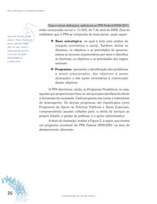 26 Especialização em Gestão Pública
Plano Plurianual e Orçamento Público
v
Essa e outras definições, aplicáveis ao PPA Federal 2008-2011,
estão mensuradas na Lei n. 11.653, de 7 de abril de 2008. Essa lei
estabelece que o PPA se componha de duas partes, quais sejam:
 Base estratégica: na qual é feita uma análise da
situação econômica e social. Também define as
diretrizes, os objetivos e as prioridades do governo,
estima os recursos orçamentários por setor e identifica
as diretrizes, os objetivos e as prioridades dos órgãos
setoriais.
 Programas: apresenta a identificação dos problemas
a serem solucionados, dos objetivos a serem
alcançados e das ações necessárias à consecução
desses objetivos.
O PPA discrimina, ainda, os Programas Finalísticos, ou seja,
aqueles que proporcionam bens ou serviços para atendimento direto
a demandas da sociedade. Cada programa traz metas e indicadores
de desempenho. Os demais programas são classificados como
Programas de Apoio às Políticas Públicas e Áreas Especiais,
compreendendo aqueles voltados para: a oferta de serviços ao
próprio Estado; a gestão de políticas; e o apoio administrativo.
A título de ilustração, analise a Figura 2, a seguir, que mostra
um programa constante do PPA Federal 2008/2001 na área de
abastecimento alimentar:
Veja esta lei que dispõe
sobre o Plano Plurianual
para o período 2008/
2011 no site: <http://
www.planalto.gov.br/
ccivil_03/_Ato2007-
2010/2008/Lei/
L11653.htm>.
 
