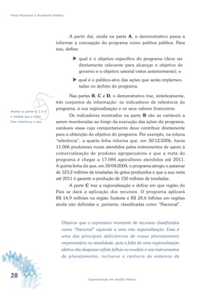 28 Especialização em Gestão Pública
Plano Plurianual e Orçamento Público
A partir daí, ainda na parte A, o demonstrativo passa a
informar a concepção do programa como política pública. Para
isso, define:
 qual é o objetivo específico do programa (deve ser
diretamente relevante para alcançar o objetivo de
governo e o objetivo setorial vistos anteriormente); e
 qual é o público-alvo das ações que serão implemen-
tadas no âmbito do programa.
Nas partes B, C e D, o demonstrativo traz, sinteticamente,
três conjuntos de informação: os indicadores de referência do
programa, a sua regionalização e os seus valores financeiros.
Os indicadores mostrados na parte B são as variáveis a
serem monitoradas ao longo da execução das ações do programa,
variáveis essas cujo comportamento deve contribuir diretamente
para a obtenção do objetivo do programa. Por exemplo, na coluna
“referência”, a quarta linha informa que, em 30/12/2006, havia
11.006 produtores rurais atendidos pelos instrumentos de apoio à
comercialização de produtos agropecuários e que a meta do
programa é chegar a 17.084 agricultores atendidos até 2011.
A quinta linha diz que, em 30/04/2004, o programa atingiu o patamar
de 123,2 milhões de toneladas de grãos produzidos e que a sua meta
até 2011 é garantir a produção de 150 milhões de toneladas.
A parte C traz a regionalização e define em que região do
País se dará a aplicação dos recursos. O programa aplicará
R$ 14,9 milhões na região Sudeste e R$ 28,6 bilhões em regiões
ainda não definidas e, portanto, classificadas como “Nacional”.
Observe que o expressivo montante de recursos classificados
como “Nacional” equivale a uma não regionalização. Essa é
uma das principais deficiências de nosso planejamento
orçamentário na atualidade, pois a falta de uma regionalização
efetiva das despesas reflete falhas no modelo e nos instrumentos
de planejamento, inclusive a carência de sistemas de
vAnalise as partes B, C e D
à medida que o texto
fizer referência a elas.
 