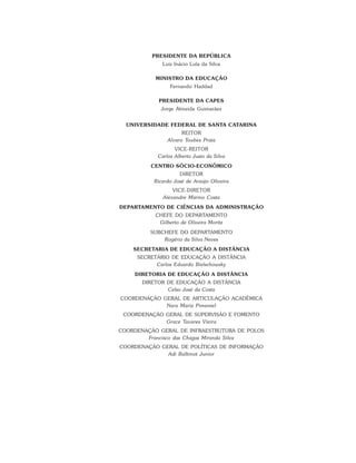 PRESIDENTE DA REPÚBLICA
Luiz Inácio Lula da Silva
MINISTRO DA EDUCAÇÃO
Fernando Haddad
PRESIDENTE DA CAPES
Jorge Almeida Guimarães
UNIVERSIDADE FEDERAL DE SANTA CATARINA
REITOR
Alvaro Toubes Prata
VICE-REITOR
Carlos Alberto Justo da Silva
CENTRO SÓCIO-ECONÔMICO
DIRETOR
Ricardo José de Araújo Oliveira
VICE-DIRETOR
Alexandre Marino Costa
DEPARTAMENTO DE CIÊNCIAS DA ADMINISTRAÇÃO
CHEFE DO DEPARTAMENTO
Gilberto de Oliveira Moritz
SUBCHEFE DO DEPARTAMENTO
Rogério da Silva Neves
SECRETARIA DE EDUCAÇÃO A DISTÂNCIA
SECRETÁRIO DE EDUCAÇÃO A DISTÂNCIA
Carlos Eduardo Bielschowsky
DIRETORIA DE EDUCAÇÃO A DISTÂNCIA
DIRETOR DE EDUCAÇÃO A DISTÂNCIA
Celso José da Costa
COORDENAÇÃO GERAL DE ARTICULAÇÃO ACADÊMICA
Nara Maria Pimentel
COORDENAÇÃO GERAL DE SUPERVISÃO E FOMENTO
Grace Tavares Vieira
COORDENAÇÃO GERAL DE INFRAESTRUTURA DE POLOS
Francisco das Chagas Miranda Silva
COORDENAÇÃO GERAL DE POLÍTICAS DE INFORMAÇÃO
Adi Balbinot Junior
 