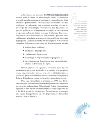 31Módulo Específico em Gestão Pública
Unidade 1 – Introdução ao planejamento e ao orçamento público
v
A formulação da proposta de PPA pelo Poder Executivo
envolve todos os órgãos da Administração Pública (chamados de
setoriais), que elaboram suas propostas e as encaminham ao órgão
central de planejamento. Para que seja consistente e de boa
qualidade, a elaboração das propostas setoriais precisa ser
precedida de sensibilização e treinamento dos dirigentes e de
gestores públicos em planejamento estratégico e elaboração de
programas. Ademais, todas as áreas finalísticas dos órgãos
envolvidos no enfrentamento de um problema precisam estar
mobilizadas e articuladas nesse processo preparatório de elaboração
do programa. Os atores envolvidos na elaboração do PPA devem ser
capazes de definir os atributos essenciais de um programa, que são:
 a definição do problema;
 os objetivos do programa;
 o público-alvo do programa;
 a estratégia de implementação do programa; e
 os indicadores de desempenho para aferir eficiência,
eficácia e efetividade das ações.
Devem, ademais, ser capazes de formular o plano de ação
associado ao programa, contendo as atividades e os projetos a
serem implementados, com os respectivos atributos técnicos
(finalidade, produto, unidade de medida, custo total, duração etc.).
Trata-se de tarefa que requer treinamento e capacitação prévia.
Uma vez consolidada a proposta de PPA pelo Poder
Executivo, esta é encaminhada ao Poder Legislativo para apreciação
por parte dos parlamentares. A Constituição Federal estabelece que
o projeto de PPA deverá ser encaminhado ao Poder Legislativo até
o dia 31 de agosto do primeiro ano de mandato do governante,
para vigorar do segundo ano até o fim do primeiro ano do mandato
seguinte. Veja na Figura 3.
Alguns manuais
referentes ao ciclo de
elaboração, execução,
monitoramento,
avaliação e revisão do
PPA Federal estão
disponíveis no sítio do
Ministério do
Planejamento,
Orçamento e Gestão.
 
