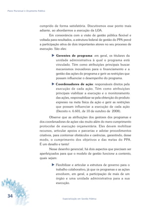 34 Especialização em Gestão Pública
Plano Plurianual e Orçamento Público
cumprido de forma satisfatória. Discutiremos esse ponto mais
adiante, ao abordarmos a execução da LOA.
Em consonância com a visão de gestão pública flexível e
voltada para resultados, a estrutura federal de gestão do PPA prevê
a participação ativa de dois importantes atores no seu processo de
execução. São eles:
 Gerentes de programa: em geral, os titulares da
unidade administrativa à qual o programa está
vinculado. Têm como atribuições principais buscar
mecanismos inovadores para o financiamento e a
gestão das ações do programa e gerir as restrições que
possam influenciar o desempenho do programa.
 Coordenadores de ação: responsáveis diretos pela
execução de cada ação. Têm como atribuições
principais viabilizar a execução e o monitoramento
das ações, responsabilizar-se pela obtenção do produto
expresso na meta física da ação e gerir as restrições
que possam influenciar a execução de cada ação
(Decreto n. 6.601, de 10 de outubro de 2008).
Observe que as atribuições dos gestores dos programas e
dos coordenadores de ações vão muito além do mero cumprimento
protocolar de execução orçamentária. Eles devem mobilizar
recursos, articular apoios e parcerias e adotar procedimentos
criativos, para contornar obstáculos e carências, garantindo, desse
modo, o cumprimento dos objetivos e das metas do PPA.
É um desafio e tanto!
Nesse desenho gerencial, há dois aspectos que precisam ser
aperfeiçoados para que o modelo de gestão funcione a contento,
quais sejam:
 Flexibilizar e articular a estrutura de governo para o
trabalho colaborativo, já que os programas e as ações
envolvem, em geral, a participação de mais de um
órgão e uma unidade administrativa para a sua
execução.
 