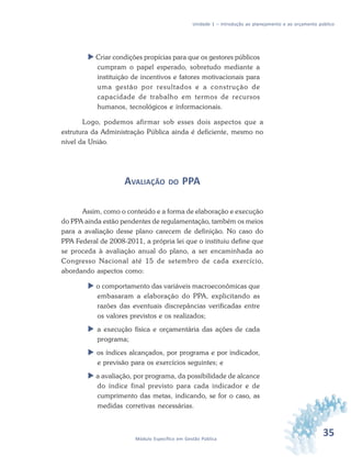35Módulo Específico em Gestão Pública
Unidade 1 – Introdução ao planejamento e ao orçamento público
 Criar condições propícias para que os gestores públicos
cumpram o papel esperado, sobretudo mediante a
instituição de incentivos e fatores motivacionais para
uma gestão por resultados e a construção de
capacidade de trabalho em termos de recursos
humanos, tecnológicos e informacionais.
Logo, podemos afirmar sob esses dois aspectos que a
estrutura da Administração Pública ainda é deficiente, mesmo no
nível da União.
AVALIAÇÃO DO PPA
Assim, como o conteúdo e a forma de elaboração e execução
do PPA ainda estão pendentes de regulamentação, também os meios
para a avaliação desse plano carecem de definição. No caso do
PPA Federal de 2008-2011, a própria lei que o instituiu define que
se proceda à avaliação anual do plano, a ser encaminhada ao
Congresso Nacional até 15 de setembro de cada exercício,
abordando aspectos como:
 o comportamento das variáveis macroeconômicas que
embasaram a elaboração do PPA, explicitando as
razões das eventuais discrepâncias verificadas entre
os valores previstos e os realizados;
 a execução física e orçamentária das ações de cada
programa;
 os índices alcançados, por programa e por indicador,
e previsão para os exercícios seguintes; e
 a avaliação, por programa, da possibilidade de alcance
do índice final previsto para cada indicador e de
cumprimento das metas, indicando, se for o caso, as
medidas corretivas necessárias.
 