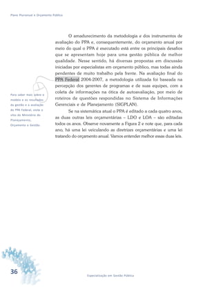 36 Especialização em Gestão Pública
Plano Plurianual e Orçamento Público
v
O amadurecimento da metodologia e dos instrumentos de
avaliação do PPA e, consequentemente, do orçamento anual por
meio do qual o PPA é executado está entre os principais desafios
que se apresentam hoje para uma gestão pública de melhor
qualidade. Nesse sentido, há diversas propostas em discussão
iniciadas por especialistas em orçamento público, mas todas ainda
pendentes de muito trabalho pela frente. Na avaliação final do
PPA Federal 2004-2007, a metodologia utilizada foi baseada na
percepção dos gerentes de programas e de suas equipes, com a
coleta de informações na ótica de autoavaliação, por meio de
roteiros de questões respondidas no Sistema de Informações
Gerenciais e de Planejamento (SIGPLAN).
Se na sistemática atual o PPA é editado a cada quatro anos,
as duas outras leis orçamentárias – LDO e LOA – são editadas
todos os anos. Observe novamente a Figura 2 e note que, para cada
ano, há uma lei veiculando as diretrizes orçamentárias e uma lei
tratando do orçamento anual. Vamos entender melhor essas duas leis.
Para saber mais sobre o
modelo e os resultados
da gestão e a avaliação
do PPA Federal, visite o
sítio do Ministério do
Planejamento,
Orçamento e Gestão.
 