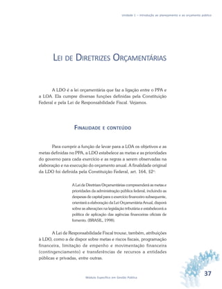 37Módulo Específico em Gestão Pública
Unidade 1 – Introdução ao planejamento e ao orçamento público
LEI DE DIRETRIZES ORÇAMENTÁRIAS
A LDO é a lei orçamentária que faz a ligação entre o PPA e
a LOA. Ela cumpre diversas funções definidas pela Constituição
Federal e pela Lei de Responsabilidade Fiscal. Vejamos.
FINALIDADE E CONTEÚDO
Para cumprir a função de levar para a LOA os objetivos e as
metas definidas no PPA, a LDO estabelece as metas e as prioridades
do governo para cada exercício e as regras a serem observadas na
elaboração e na execução do orçamento anual. A finalidade original
da LDO foi definida pela Constituição Federal, art. 164, §2o
:
A Lei de Diretrizes Orçamentárias compreenderá as metas e
prioridades da administração pública federal, incluindo as
despesas de capital para o exercício financeiro subsequente,
orientará a elaboração da Lei Orçamentária Anual, disporá
sobre as alterações na legislação tributária e estabelecerá a
política de aplicação das agências financeiras oficiais de
fomento. (BRASIL, 1998).
A Lei de Responsabilidade Fiscal trouxe, também, atribuições
à LDO, como a de dispor sobre metas e riscos fiscais, programação
financeira, limitação de empenho e movimentação financeira
(contingenciamento) e transferências de recursos a entidades
públicas e privadas, entre outras.
 