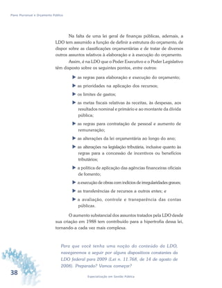 38 Especialização em Gestão Pública
Plano Plurianual e Orçamento Público
Na falta de uma lei geral de finanças públicas, ademais, a
LDO tem assumido a função de definir a estrutura do orçamento, de
dispor sobre as classificações orçamentárias e de tratar de diversos
outros assuntos relativos à elaboração e à execução do orçamento.
Assim, é na LDO que o Poder Executivo e o Poder Legislativo
têm disposto sobre os seguintes pontos, entre outros:
 as regras para elaboração e execução do orçamento;
 as prioridades na aplicação dos recursos;
 os limites de gastos;
 as metas fiscais relativas às receitas, às despesas, aos
resultados nominal e primário e ao montante da dívida
pública;
 as regras para contratação de pessoal e aumento de
remuneração;
 as alterações da lei orçamentária ao longo do ano;
 as alterações na legislação tributária, inclusive quanto às
regras para a concessão de incentivos ou benefícios
tributários;
 a política de aplicação das agências financeiras oficiais
de fomento;
 a execução de obras com indícios de irregularidades graves;
 as transferências de recursos a outros entes; e
 a avaliação, controle e transparência das contas
públicas.
O aumento substancial dos assuntos tratados pela LDO desde
sua criação em 1988 tem contribuído para a hipertrofia dessa lei,
tornando-a cada vez mais complexa.
Para que você tenha uma noção do conteúdo da LDO,
navegaremos a seguir por alguns dispositivos constantes da
LDO federal para 2009 (Lei n. 11.768, de 14 de agosto de
2008). Preparado? Vamos começar?
 