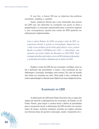 40 Especialização em Gestão Pública
Plano Plurianual e Orçamento Público
E, por fim, o Anexo VII traz os objetivos das políticas
monetária, creditícia e cambial.
Assim, podemos afirmar que é por intermédio dos anexos
da LDO que são definidas as condições nas quais se dará a
programação e a execução orçamentária para o exercício seguinte
e, por consequência, quanto das metas do PPA poderão ser
efetivamente implementadas.
Leia a notícia Relator da LDO vai propor corte de 30% no
orçamento devido à queda na arrecadação, disponível em
<http://www.andifes.org.br/index.php?option=com_content
&task=view&id=1893&Itemid=104> e identifique três
assuntos que foram objeto de discussão na LDO 2010. Você
consegue perceber, pela notícia, como a LDO antecipa as discussões
e as decisões de receitas e despesas que se darão na LOA?
Explore o texto da LDO do seu município e verifique como se
dá a definição das prioridades e metas e das condições de sua
elaboração e execução. Investigue você mesmo. Em caso de dúvida
não hesite em consultar seu tutor. Você pode ir até o ambiente de
ensino-aprendizagem e discutir esses objetos com seus colegas de turma.
ELABORAÇÃO DA LDO
A elaboração da LDO pelo Poder Executivo fica a cargo dos
órgãos de fazenda e planejamento do município, do Estado ou da
União. Porém, para traçar o cenário fiscal e definir as prioridades
para o orçamento anual, a elaboração da LDO envolve um número
maior de atores, inclusive mediante consulta aos órgãos setoriais
nas diversas áreas de governo (educação, saúde, transportes etc.).
 