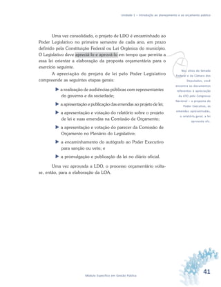 41Módulo Específico em Gestão Pública
Unidade 1 – Introdução ao planejamento e ao orçamento público
Uma vez consolidado, o projeto de LDO é encaminhado ao
Poder Legislativo no primeiro semestre de cada ano, em prazo
definido pela Constituição Federal ou Lei Orgânica do município.
O Legislativo deve apreciá-lo e aprová-lo em tempo que permita a
essa lei orientar a elaboração da proposta orçamentária para o
exercício seguinte.
A apreciação do projeto de lei pelo Poder Legislativo
compreende as seguintes etapas gerais:
 a realização de audiências públicas com representantes
do governo e da sociedade;
 a apresentação e publicação das emendas ao projeto de lei;
 a apresentação e votação do relatório sobre o projeto
de lei e suas emendas na Comissão de Orçamento;
 a apresentação e votação do parecer da Comissão de
Orçamento no Plenário do Legislativo;
 a encaminhamento do autógrafo ao Poder Executivo
para sanção ou veto; e
 a promulgação e publicação da lei no diário oficial.
Uma vez aprovada a LDO, o processo orçamentário volta-
se, então, para a elaboração da LOA.
vNos sítios do Senado
Federal e da Câmara dos
Deputados, você
encontra os documentos
referentes à apreciação
da LDO pelo Congresso
Nacional – a proposta do
Poder Executivo, as
emendas apresentadas,
o relatório geral, a lei
aprovada etc.
 