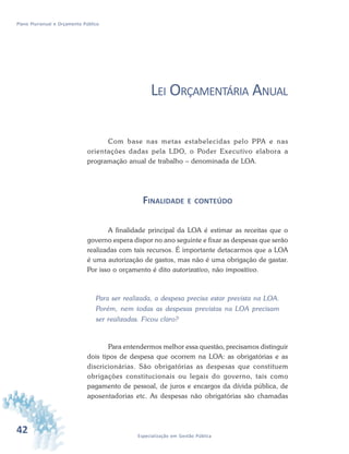 42 Especialização em Gestão Pública
Plano Plurianual e Orçamento Público
LEI ORÇAMENTÁRIA ANUAL
Com base nas metas estabelecidas pelo PPA e nas
orientações dadas pela LDO, o Poder Executivo elabora a
programação anual de trabalho – denominada de LOA.
FINALIDADE E CONTEÚDO
A finalidade principal da LOA é estimar as receitas que o
governo espera dispor no ano seguinte e fixar as despesas que serão
realizadas com tais recursos. É importante detacarmos que a LOA
é uma autorização de gastos, mas não é uma obrigação de gastar.
Por isso o orçamento é dito autorizativo, não impositivo.
Para ser realizada, a despesa precisa estar prevista na LOA.
Porém, nem todas as despesas previstas na LOA precisam
ser realizadas. Ficou claro?
Para entendermos melhor essa questão, precisamos distinguir
dois tipos de despesa que ocorrem na LOA: as obrigatórias e as
discricionárias. São obrigatórias as despesas que constituem
obrigações constitucionais ou legais do governo, tais como
pagamento de pessoal, de juros e encargos da dívida pública, de
aposentadorias etc. As despesas não obrigatórias são chamadas
 