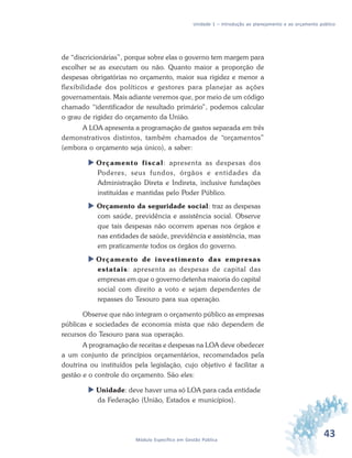 43Módulo Específico em Gestão Pública
Unidade 1 – Introdução ao planejamento e ao orçamento público
de “discricionárias”, porque sobre elas o governo tem margem para
escolher se as executam ou não. Quanto maior a proporção de
despesas obrigatórias no orçamento, maior sua rigidez e menor a
flexibilidade dos políticos e gestores para planejar as ações
governamentais. Mais adiante veremos que, por meio de um código
chamado “identificador de resultado primário”, podemos calcular
o grau de rigidez do orçamento da União.
A LOA apresenta a programação de gastos separada em três
demonstrativos distintos, também chamados de “orçamentos”
(embora o orçamento seja único), a saber:
 Orçamento fiscal: apresenta as despesas dos
Poderes, seus fundos, órgãos e entidades da
Administração Direta e Indireta, inclusive fundações
instituídas e mantidas pelo Poder Público.
 Orçamento da seguridade social: traz as despesas
com saúde, previdência e assistência social. Observe
que tais despesas não ocorrem apenas nos órgãos e
nas entidades de saúde, previdência e assistência, mas
em praticamente todos os órgãos do governo.
 Orçamento de investimento das empresas
estatais: apresenta as despesas de capital das
empresas em que o governo detenha maioria do capital
social com direito a voto e sejam dependentes de
repasses do Tesouro para sua operação.
Observe que não integram o orçamento público as empresas
públicas e sociedades de economia mista que não dependem de
recursos do Tesouro para sua operação.
A programação de receitas e despesas na LOA deve obedecer
a um conjunto de princípios orçamentários, recomendados pela
doutrina ou instituídos pela legislação, cujo objetivo é facilitar a
gestão e o controle do orçamento. São eles:
 Unidade: deve haver uma só LOA para cada entidade
da Federação (União, Estados e municípios).
 