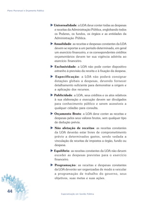 44 Especialização em Gestão Pública
Plano Plurianual e Orçamento Público
 Universalidade: a LOA deve conter todas as despesas
e receitas da Administração Pública, englobando todos
os Poderes, os fundos, os órgãos e as entidades da
Administração Pública.
 Anualidade: as receitas e despesas constantes da LOA
devem se reportar a um período determinado, em geral
um exercício financeiro, e os correspondentes créditos
orçamentários devem ter sua vigência adstrita ao
exercício financeiro.
 Exclusividade: a LOA não pode conter dispositivo
estranho à previsão da receita e à fixação da despesa.
 Especificação: a LOA não poderá consignar
dotações globais a despesas, devendo fornecer
detalhamento suficiente para demonstrar a origem e
a aplicação dos recursos.
 Publicidade: a LOA, seus créditos e os atos relativos
à sua elaboração e execução devem ser divulgados
para conhecimento público e serem acessíveis a
qualquer cidadão para consulta.
 Orçamento Bruto: a LOA deve conter as receitas e
despesas pelos seus valores brutos, sem qualquer tipo
de dedução prévia.
 Não afetação de receitas: as receitas constantes
da LOA deverão estar livres de comprometimento
prévio a determinados gastos, sendo vedada a
vinculação de receitas de impostos a órgão, fundo ou
despesa.
 Equilíbrio: as receitas constantes da LOA não devem
exceder as despesas previstas para o exercício
financeiro.
 Programação: as receitas e despesas constantes
da LOA deverão ser organizadas de modo a veicular
a programação de trabalho do governo, seus
objetivos, suas metas e suas ações.
 